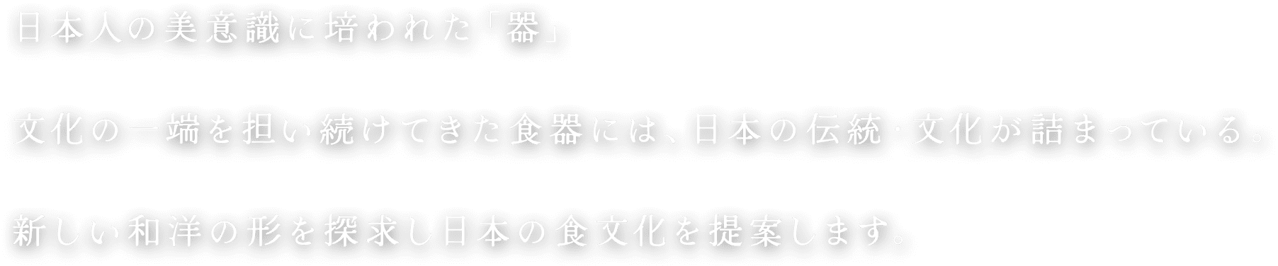 日本人の美意識に培われた「器」文化の一端を担い続けてきた食器には、日本の伝統・文化が詰まっている。新しい和洋の形を探求し日本の食文化を提案します。