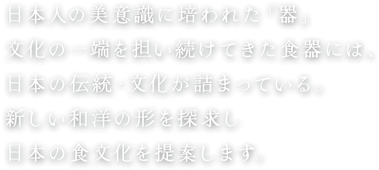 日本人の美意識に培われた「器」文化の一端を担い続けてきた食器には、日本の伝統・文化が詰まっている。新しい和洋の形を探求し日本の食文化を提案します。